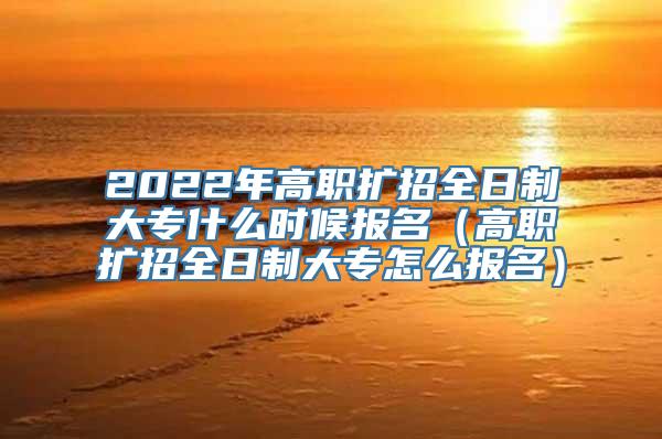 2022年高职扩招全日制大专什么时候报名（高职扩招全日制大专怎么报名）