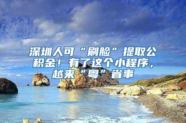 深圳人可“刷脸”提取公积金！有了这个小程序，越来“粤”省事