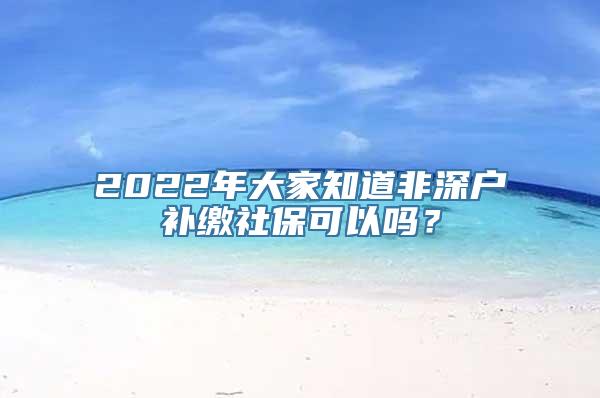 2022年大家知道非深户补缴社保可以吗？