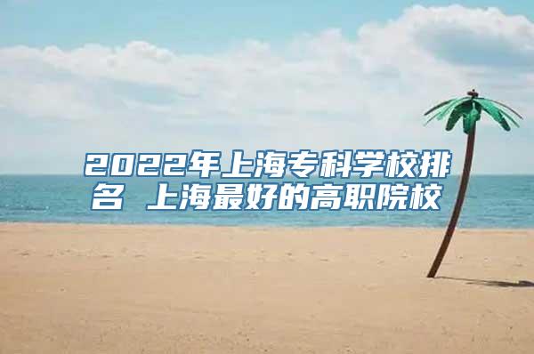 2022年上海专科学校排名 上海最好的高职院校