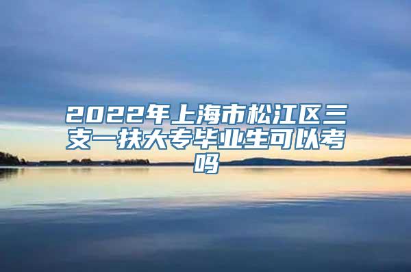 2022年上海市松江区三支一扶大专毕业生可以考吗