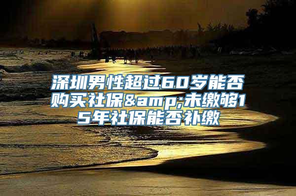 深圳男性超过60岁能否购买社保&未缴够15年社保能否补缴