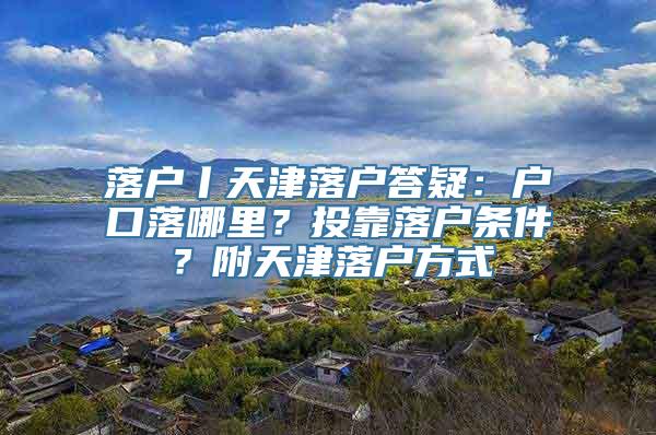 落户丨天津落户答疑：户口落哪里？投靠落户条件？附天津落户方式