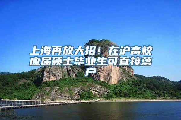 上海再放大招！在沪高校应届硕士毕业生可直接落户