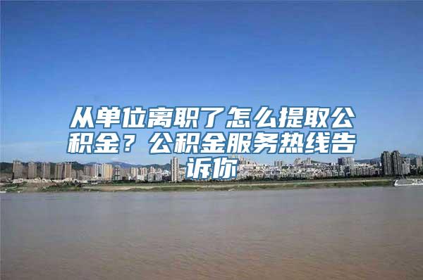 从单位离职了怎么提取公积金？公积金服务热线告诉你