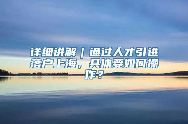 详细讲解｜通过人才引进落户上海，具体要如何操作？