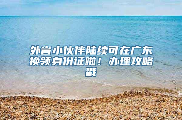 外省小伙伴陆续可在广东换领身份证啦！办理攻略戳