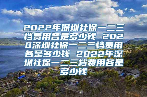 2022年深圳社保一二三档费用各是多少钱 2020深圳社保一二三档费用各是多少钱 2022年深圳社保一二三档费用各是多少钱