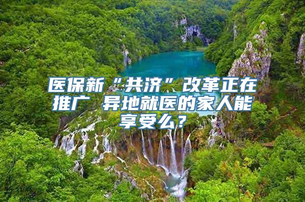 医保新“共济”改革正在推广 异地就医的家人能享受么？