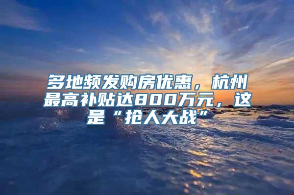 多地频发购房优惠，杭州最高补贴达800万元，这是“抢人大战”