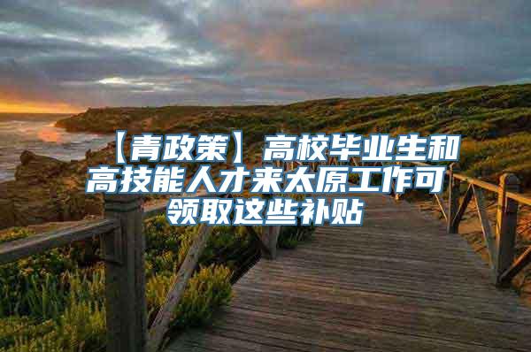 【青政策】高校毕业生和高技能人才来太原工作可领取这些补贴