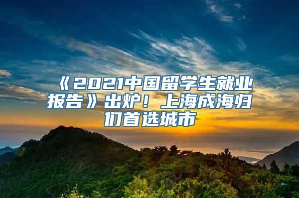 《2021中国留学生就业报告》出炉！上海成海归们首选城市