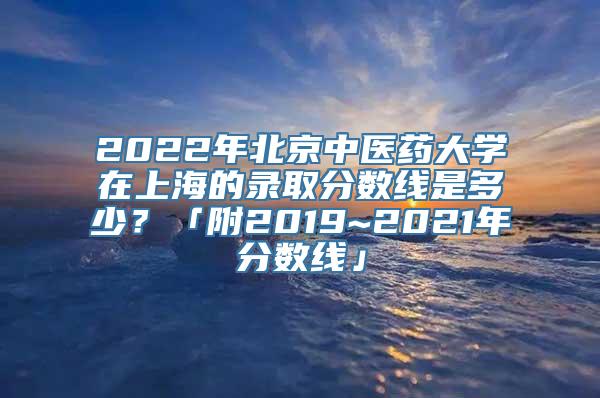 2022年北京中医药大学在上海的录取分数线是多少？「附2019~2021年分数线」