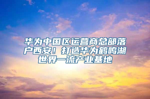 华为中国区运营商总部落户西安！打造华为鹤鸣湖世界一流产业基地