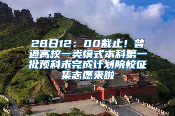 28日12：00截止！普通高校一类模式本科第一批预科未完成计划院校征集志愿来啦