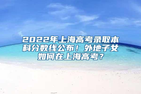 2022年上海高考录取本科分数线公布！外地子女如何在上海高考？