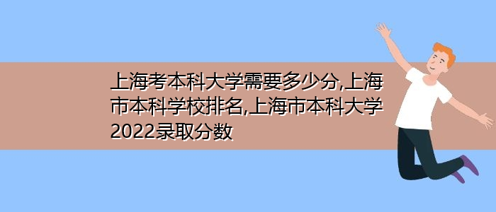 上海考本科大学需要多少分,上海市本科学校排名,上海市本科大学2022录取分数