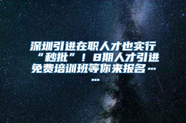 深圳引进在职人才也实行“秒批”！8期人才引进免费培训班等你来报名……