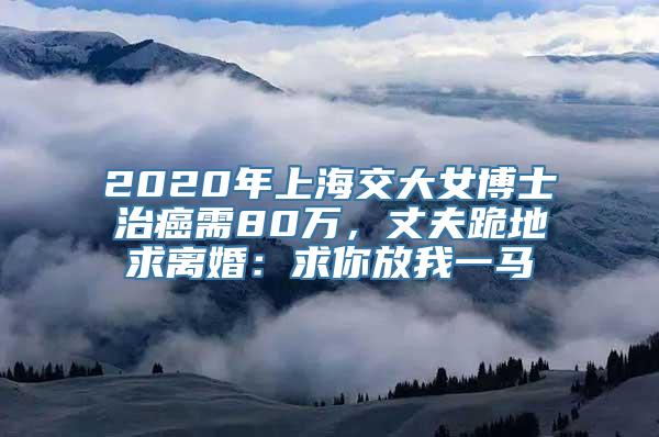 2020年上海交大女博士治癌需80万，丈夫跪地求离婚：求你放我一马