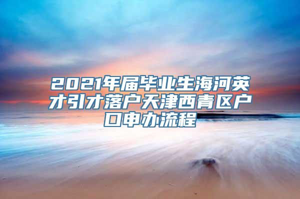 2021年届毕业生海河英才引才落户天津西青区户口申办流程