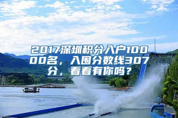 2017深圳积分入户10000名，入围分数线307分，看看有你吗？