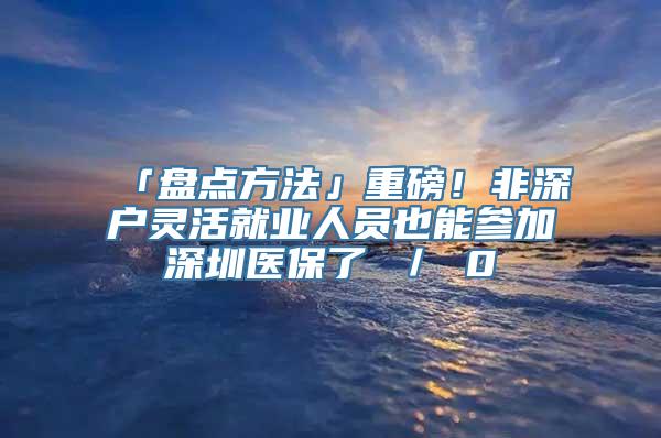 「盘点方法」重磅！非深户灵活就业人员也能参加深圳医保了 ／ 0