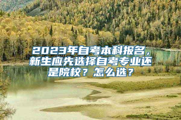 2023年自考本科报名，新生应先选择自考专业还是院校？怎么选？