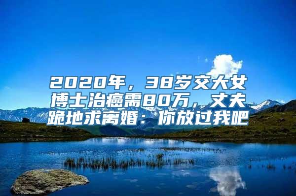 2020年，38岁交大女博士治癌需80万，丈夫跪地求离婚：你放过我吧