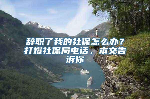 辞职了我的社保怎么办？打爆社保局电话，本文告诉你