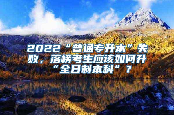 2022“普通专升本”失败，落榜考生应该如何升“全日制本科”？