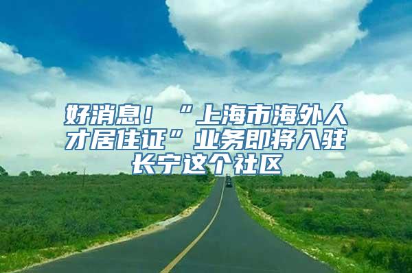 好消息！“上海市海外人才居住证”业务即将入驻长宁这个社区