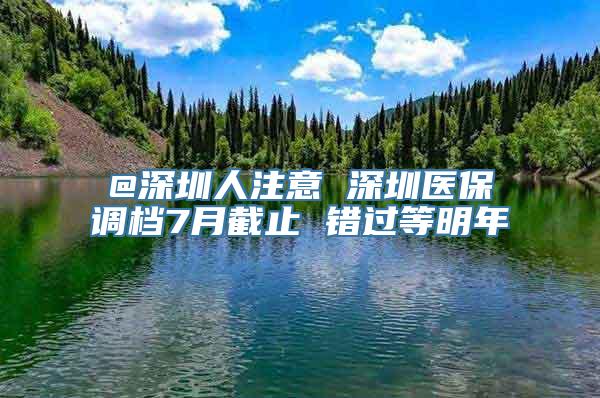 @深圳人注意 深圳医保调档7月截止 错过等明年