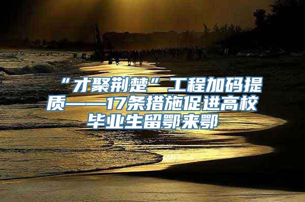 “才聚荆楚”工程加码提质——17条措施促进高校毕业生留鄂来鄂