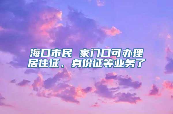 海口市民 家门口可办理居住证、身份证等业务了