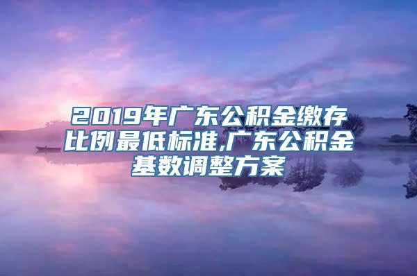 2019年广东公积金缴存比例最低标准,广东公积金基数调整方案