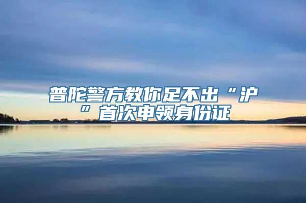 普陀警方教你足不出“沪”首次申领身份证