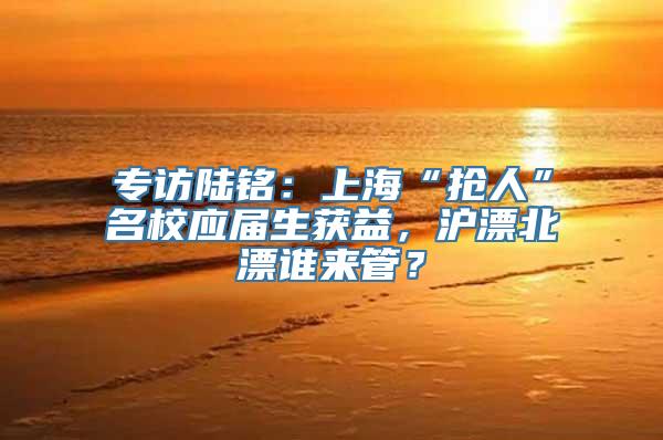 专访陆铭：上海“抢人”名校应届生获益，沪漂北漂谁来管？