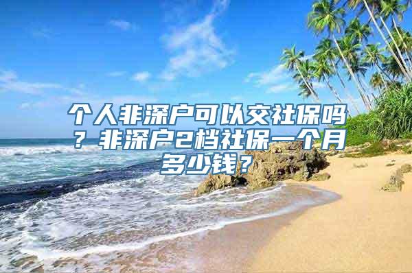 个人非深户可以交社保吗？非深户2档社保一个月多少钱？