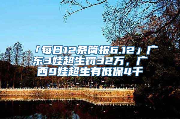 「每日12条简报6.12」广东3娃超生罚32万，广西9娃超生有低保4千