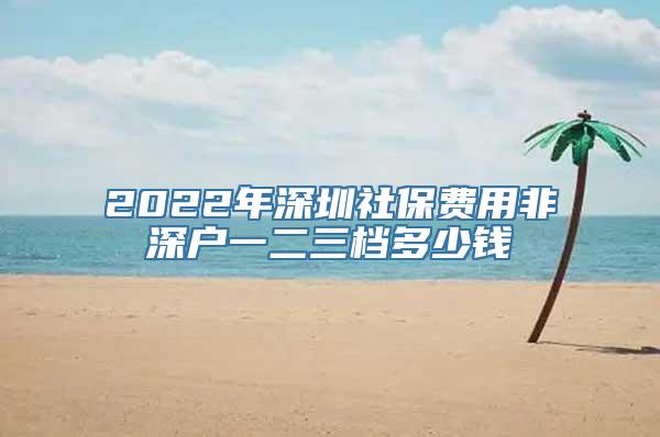 2022年深圳社保费用非深户一二三档多少钱