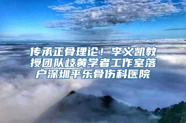 传承正骨理论！李义凯教授团队歧黄学者工作室落户深圳平乐骨伤科医院