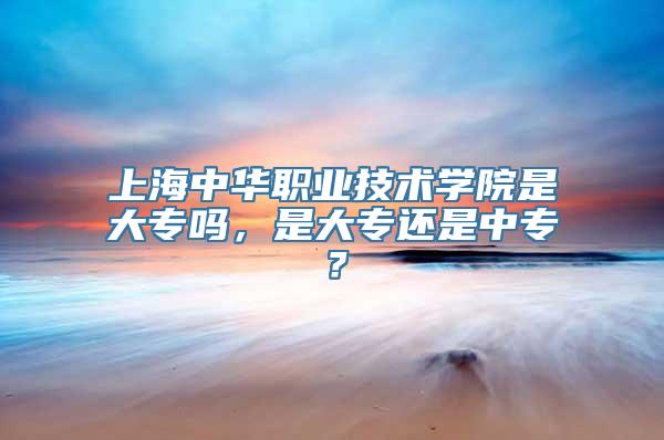 上海中华职业技术学院是大专吗，是大专还是中专？