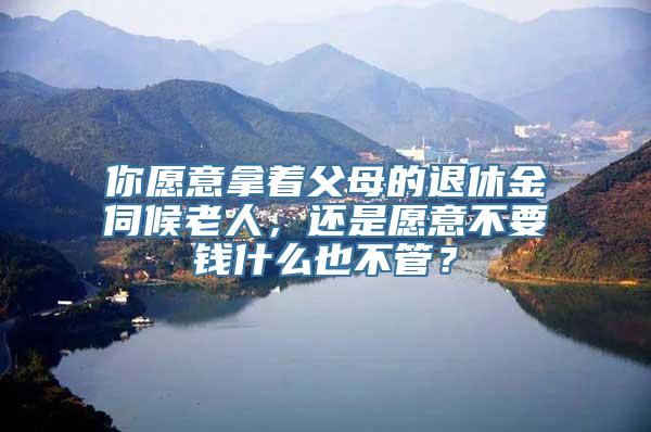 你愿意拿着父母的退休金伺候老人，还是愿意不要钱什么也不管？