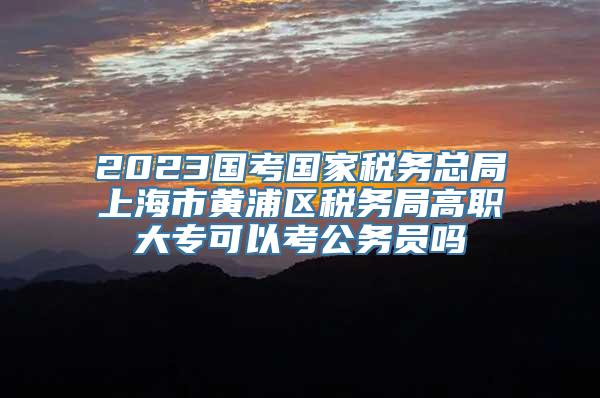 2023国考国家税务总局上海市黄浦区税务局高职大专可以考公务员吗