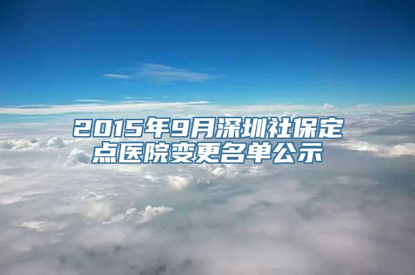 2015年9月深圳社保定点医院变更名单公示