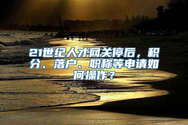 21世纪人才网关停后，积分、落户、职称等申请如何操作？