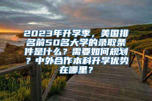 2023年升学季，美国排名前50名大学的录取条件是什么？需要如何规划？中外合作本科升学优势在哪里？