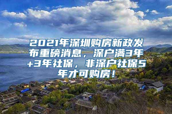 2021年深圳购房新政发布重磅消息，深户满3年+3年社保，非深户社保5年才可购房！