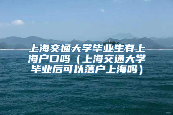 上海交通大学毕业生有上海户口吗（上海交通大学毕业后可以落户上海吗）