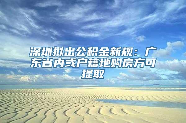 深圳拟出公积金新规：广东省内或户籍地购房方可提取